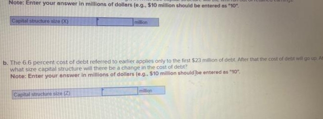 Note: Enter your answer in millions of dollars (e.g., $10 million should be entered as "10".
Capital structure size (X)
million
b. The 6.6 percent cost of debt referred to earlier applies only to the first $23 million of debt. After that the cost of debt will go up Am
what size capital structure will there be a change in the cost of debt?
Note: Enter your answer in millions of dollars (e.g., $10 million should be entered as "10".
Capital structure size (2)
million
