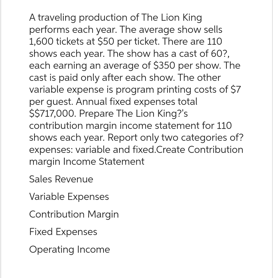 A traveling production of The Lion King
performs each year. The average show sells
1,600 tickets at $50 per ticket. There are 110
shows each year. The show has a cast of 60?,
each earning an average of $350 per show. The
cast is paid only after each show. The other
variable expense is program printing costs of $7
per guest. Annual fixed expenses total
$$717,000. Prepare The Lion King?'s
contribution margin income statement for 110
shows each year. Report only two categories of?
expenses: variable and fixed.Create Contribution
margin Income Statement
Sales Revenue
Variable Expenses
Contribution Margin
Fixed Expenses
Operating Income