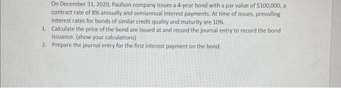 On December 31, 2020, Paulson company issues a 4-year bond with a par value of $100,000, a
contract rate of 8% annually and semiannual interest payments. At time of issues, prevailing
interest rates for bonds of similar credit quality and maturity are 10%.
1. Calculate the price of the bond are issued at and record the journal entry to record the bond
issuance. (show your calculations)
2.
Prepare the journal entry for the first interest payment on the bond.