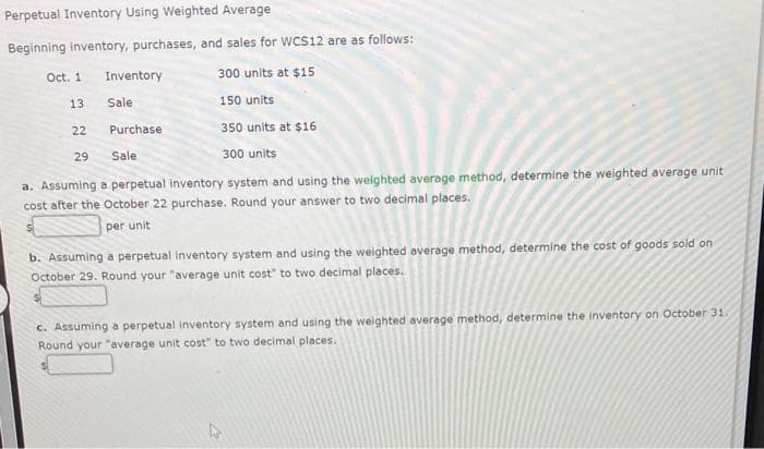 Perpetual Inventory Using Weighted Average
Beginning inventory, purchases, and sales for WCS12 are as follows:
300 units at $15
150 units
Purchase
350 units at $16
Sale
300 units
a. Assuming a perpetual inventory system and using the weighted average method, determine the weighted average unit
cost after the October 22 purchase. Round your answer to two decimal places.
per unit
Oct. 1
13
22
29
Inventory
Sale
b. Assuming a perpetual inventory system and using the weighted average method, determine the cost of goods sold on
October 29. Round your "average unit cost" to two decimal places.
c. Assuming a perpetual inventory system and using the weighted average method, determine the inventory on October 31.
Round your "average unit cost" to two decimal places.