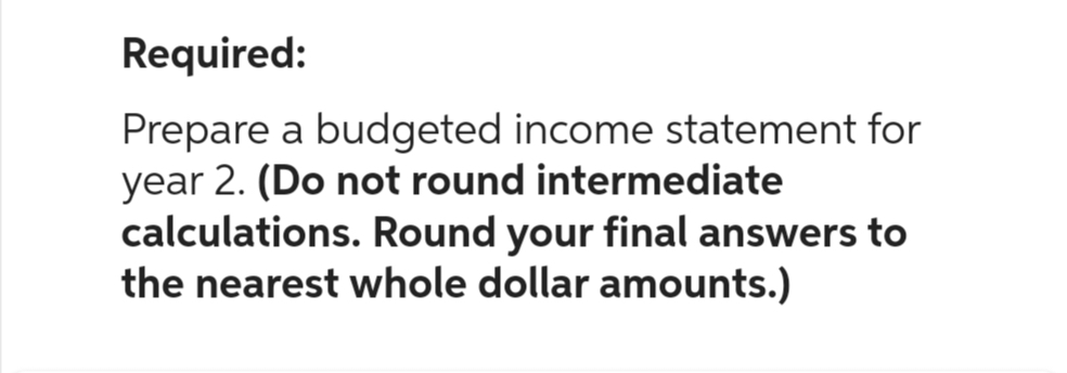 Required:
Prepare a budgeted income statement for
year 2. (Do not round intermediate
calculations. Round your final answers to
the nearest whole dollar amounts.)