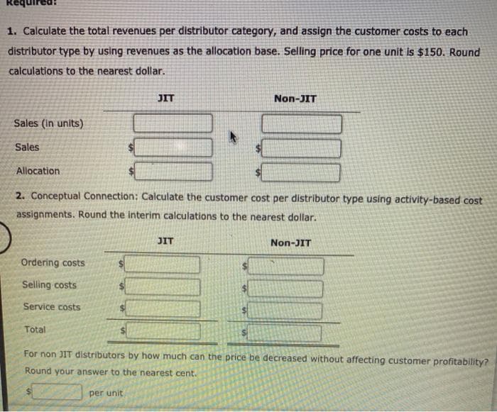 1. Calculate the total revenues per distributor category, and assign the customer costs to each
distributor type by using revenues as the allocation base. Selling price for one unit is $150. Round
calculations to the nearest dollar.
Sales (in units)
Sales
Allocation
JIT
Ordering costs
Selling costs
Service costs
2. Conceptual Connection: Calculate the customer cost per distributor type using activity-based cost
assignments. Round the interim calculations to the nearest dollar.
JIT
Non-JIT
S
Non-JIT
Total
For non JIT distributors by how much can the price be decreased without affecting customer profitability?
Round your answer to the nearest cent.
per unit