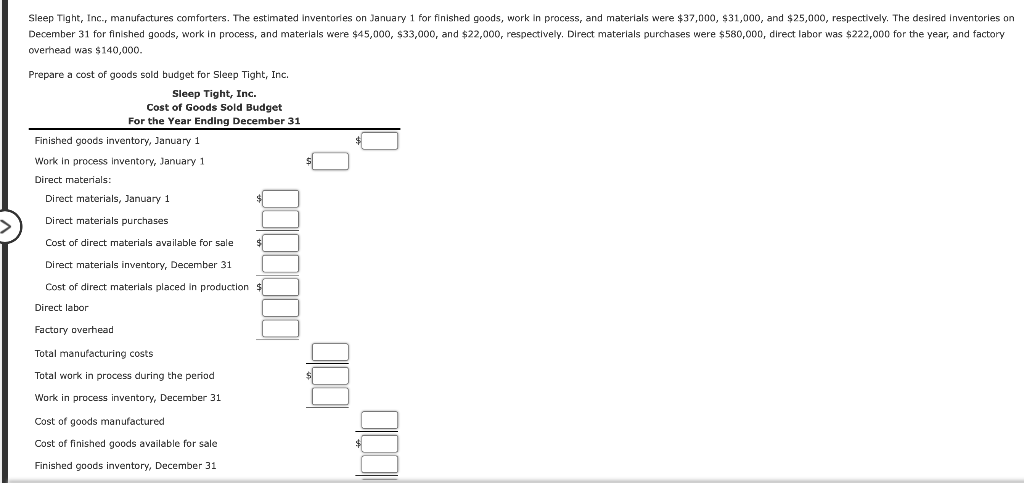 Sleep Tight, Inc., manufactures comforters. The estimated Inventories on January 1 for finished goods, work in process, and materials were $37,000, $31,000, and $25,000, respectively. The desired Inventories on
December 31 for finished goods, work in process, and materials were $45,000, $33,000, and $22,000, respectively. Direct materials purchases were $580,000, direct labor was $222,000 for the year, and factory
overhead was $140,000.
Prepare a cost of goods sold budget for Sleep Tight, Inc.
Sleep Tight, Inc.
Cost of Goods Sold Budget
For the Year Ending December 31
Finished goods inventory, January 1
Work in process inventory, January 1
Direct materials:
Direct materials, January 1
Direct materials purchases
Cost of direct materials available for sale
Direct materials inventory, December 31
Cost of direct materials placed in production
Direct labor
Factory overhead
Total manufacturing costs
Total work in process during the period
Work in process inventory, December 31
Cost of goods manufactured
Cost of finished goods available for sale
Finished goods inventory, December 31
0000000