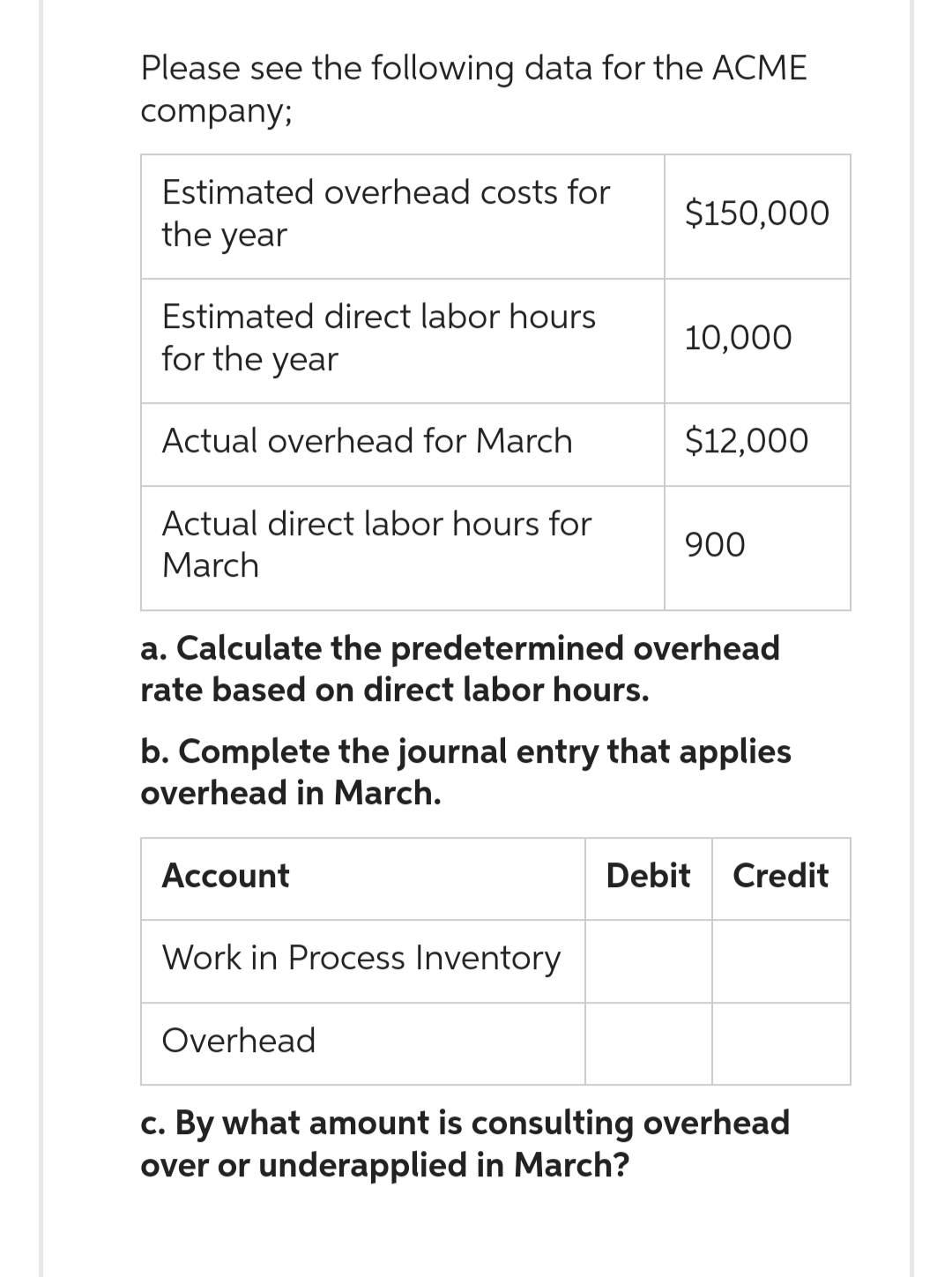 Please see the following data for the ACME
company;
Estimated overhead costs for
the year
Estimated direct labor hours
for the year
Actual overhead for March
Actual direct labor hours for
March
Account
$150,000
Work in Process Inventory
10,000
a. Calculate the predetermined overhead
rate based on direct labor hours.
Overhead
$12,000
b. Complete the journal entry that applies
overhead in March.
900
Debit Credit
c. By what amount is consulting overhead
over or underapplied in March?