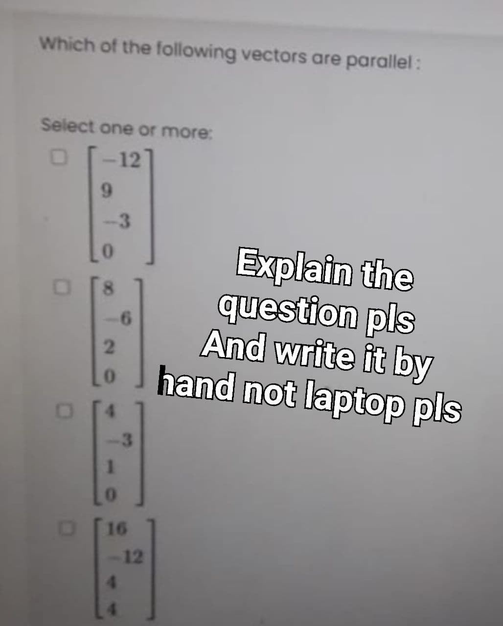 Which of the following vectors are parallel:
Select one or more:
12
6.
-3
Explain the
question pls
And write it by
hand not laptop pls
0.
-6
3
16
12
4.
00
20
