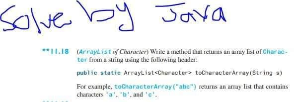 Solve by Java
**11.18 (ArrayList of Character) Write a method that returns an array list of Charac-
ter from a string using the following header:
public static ArrayList<Character> toCharacterArray (String s)
For example, toCharacterArray("abc") returns an array list that contains
characters 'a', 'b', and 'c'.
