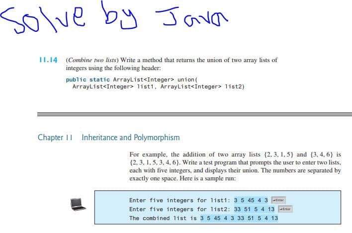 Solve
by Java
II.14 (Combine two lists) Write a method that returns the union of two array lists of
integers using the following header:
public static ArrayList<Integer> union(
ArrayList<Integer> list1, ArrayList<Integer> list2)
Chapter I| Inheritance and Polymorphism
For example, the addition of two array lists (2, 3, 1, 5} and (3, 4, 6} is
{2, 3, 1, 5, 3, 4, 6}. Write a test program that prompts the user to enter two lists,
each with five integers, and displays their union. The numbers are separated by
exactly one space. Here is a sample run:
Enter five integers for list1: 3 5 45 4 3 -Enr
Enter five integers for list2: 33 51 5 4 13 tr
The combined list is 35 45 4 3 33 51 5 4 13
