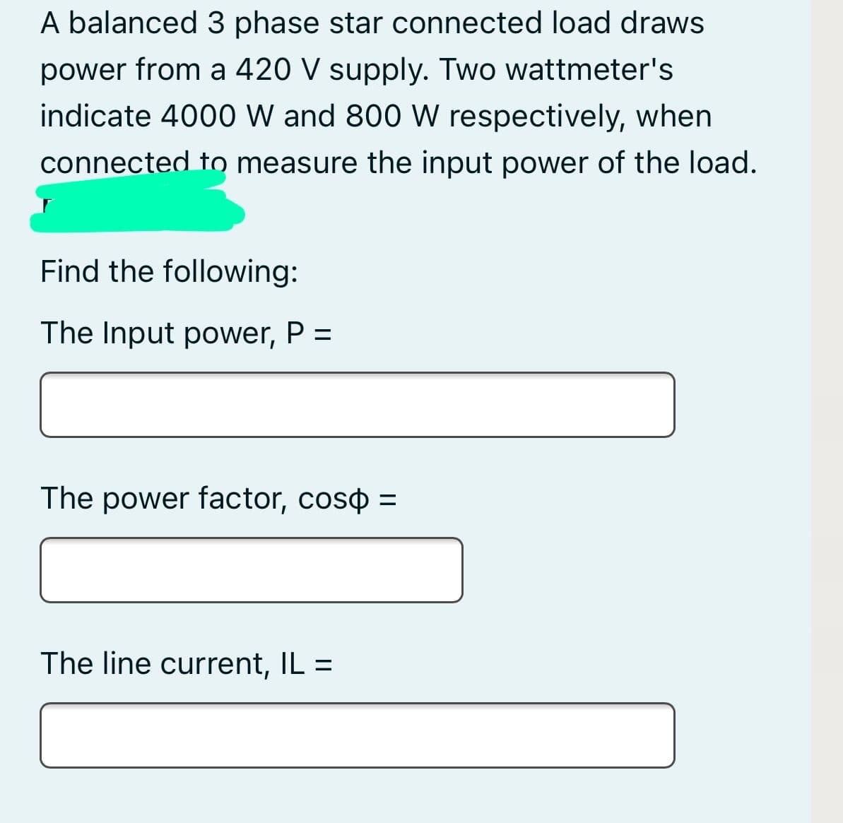 A balanced 3 phase star connected load draws
power from a 420 V supply. Two wattmeter's
indicate 4000 W and 800 W respectively, when
connected to measure the input power of the load.
Find the following:
The Input power, P =
The power factor, coso =
The line current, IL =
