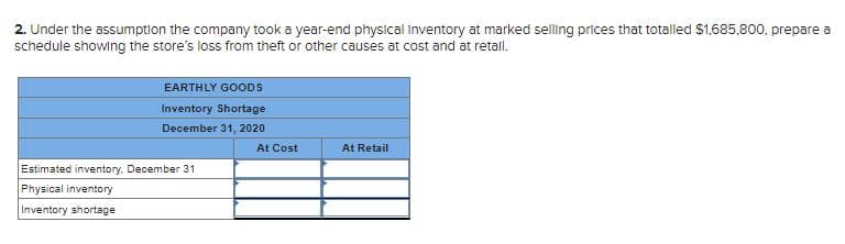 2. Under the assumption the company took a year-end physical inventory at marked selling prices that totalled $1,685,800, prepare a
schedule showlng the store's loss from theft or other causes at cost and at retall.
EARTHLY GOODS
Inventory Shortage
December 31, 2020
At Cost
At Retail
Estimated inventory. December 31
Physical inventory
Inventory shortage
