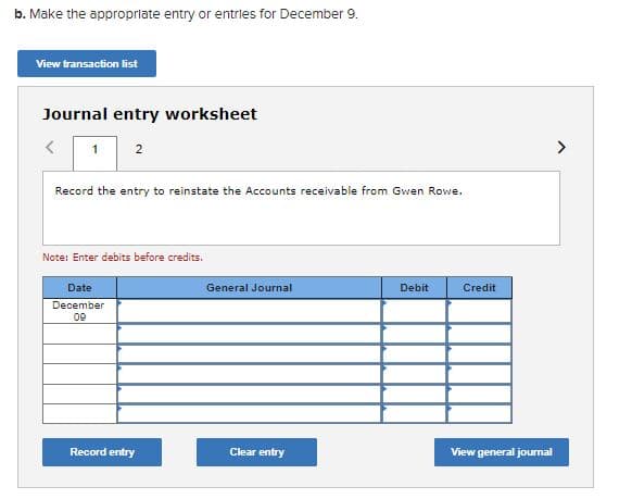 b. Make the appropriate entry or entries for December 9.
View transaction list
Journal entry worksheet
1
2
Record the entry to reinstate the Accounts receivable from Gwen Rowe.
Note: Enter debits before credits.
Date
General Journal
Debit
Credit
December
09
Record entry
Clear entry
View general jourmal
