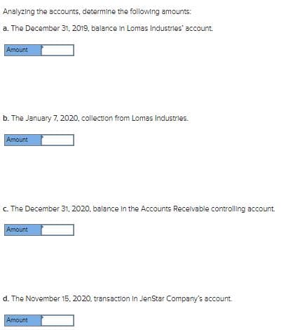 Analyzing the accounts, determine the following amounts:
a. The December 31, 2019, balance in Lomas Industries' account.
Amount
b. The January 7, 2020, collection from Lomas Industries.
Amount
c. The December 31, 2020, balance In the Accounts Recelvable controlling account.
Amount
d. The November 15, 2020, transaction In JenStar Company's account.
Amount
