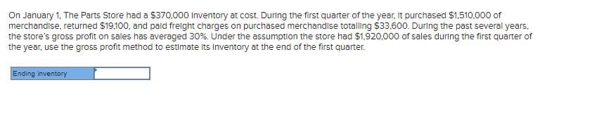 On January 1, The Parts Store had a $370,000 Inventory at cost. During the first quarter of the year, it purchased $1,510,000 of
merchandise, returned $19,100, and pald freight charges on purchased merchandise totalling $33,600. During the past several years,
the store's gross profit on sales has averaged 30%. Under the assumption the store had $1,920,000 of sales during the first quarter of
the year, use the gross profit method to estimate its Inventory at the end of the first quarter.
Ending inventory
