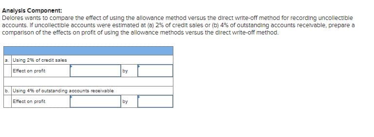 Analysis Component:
Delores wants to compare the effect of using the allowance method versus the direct write-off method for recording uncollectible
accounts. If uncollectible accounts were estimated at (a) 2% of credit sales or (b) 4% of outstanding accounts recelvable, prepare a
comparison of the effects on profit of using the allowance methods versus the direct write-off method.
a. Using 2% of credit sales
Effect on profit
by
b. Using 4% of outstanding accounts receivable
Effect on profit
by
