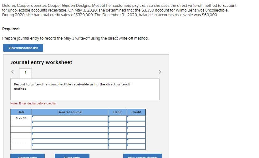 Delores Cooper operates Cooper Garden Designs. Most of her customers pay cash so she uses the direct write-off method to account
for uncollectible accounts recelvable. On May 3, 2020, she determined that the $3,350 account for Wilma Benz was uncollectible.
During 2020, she had total credit sales of $339,000. The December 31, 2020, balance in accounts recelvable was $60,000.
Required:
Prepare Journal entry to record the May 3 write-off using the direct write-off method.
View transaction list
Journal entry worksheet
1
Record to write-off an uncollectible receivable using the direct write-off
method.
Note: Enter debits before credits.
Date
General Journal
Debit
Credit
May 03
Ronord ontou
Clear onto
VGourgonoralinurmal
