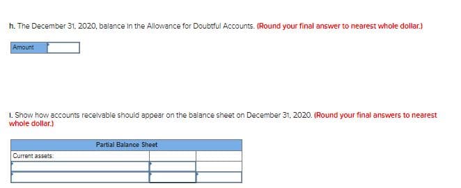 h. The December 31. 2020, balance in the Allowance for Doubtful Accounts. (Round your final answer to nearest whole dollar.)
Amount
1. Show how accounts recelvable should appear on the balance sheet on December 31, 2020. (Round your final answers to nearest
whole dollar.)
Partial Balance Sheet
Current assets:
