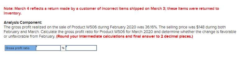 Note: March 4 reflects a return made by a customer of Incorrect items shipped on March 3; these Items were returned to
Inventory.
Analysls Component:
The gross profit realized on the sale of Product W506 during February 2020 was 36.16%. The selling price was $148 during both
February and March. Calculate the gross profit ratlo for Product W506 for March 2020 and determine whether the change Is favorable
or unfavorable from February. (Round your Intermedlate calculations and final answer to 2 decimel places.)
Gross profit ratio
