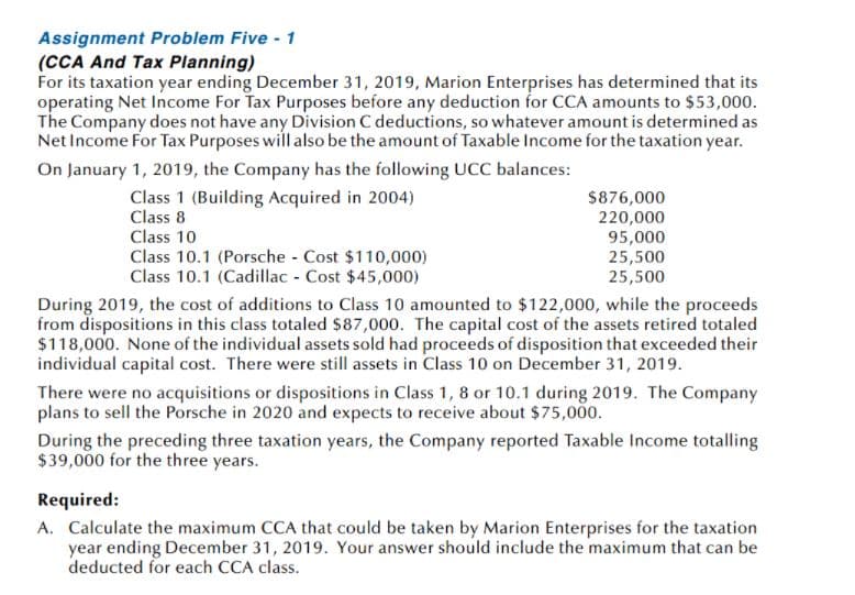 Assignment Problem Five - 1
(CCA And Tax Planning)
For its taxation year ending December 31, 2019, Marion Enterprises has determined that its
operating Net Income For Tax Purposes before any deduction for CCA amounts to $53,000.
The Company does not have any Division C deductions, so whatever amount is determined as
Net Income For Tax Purposes will also be the amount of Taxable Income for the taxation year.
On January 1, 2019, the Company has the following UCC balances:
Class 1 (Building Acquired in 2004)
Class 8
$876,000
220,000
95,000
25,500
25,500
Class 10
Class 10.1 (Porsche - Cost $110,000)
Class 10.1 (Cadillac - Cost $45,000)
During 2019, the cost of additions to Class 10 amounted to $122,000, while the proceeds
from dispositions in this class totaled $87,000. The capital cost of the assets retired totaled
$118,000. None of the individual assets sold had proceeds of disposition that exceeded their
individual capital cost. There were still assets in Class 10 on December 31, 2019.
There were no acquisitions or dispositions in Class 1, 8 or 10.1 during 2019. The Company
plans to sell the Porsche in 2020 and expects to receive about $75,000.
During the preceding three taxation years, the Company reported Taxable Income totalling
$39,000 for the three years.
Required:
A. Calculate the maximum CCA that could be taken by Marion Enterprises for the taxation
year ending December 31, 2019. Your answer should include the maximum that can be
deducted for each CCA class.
