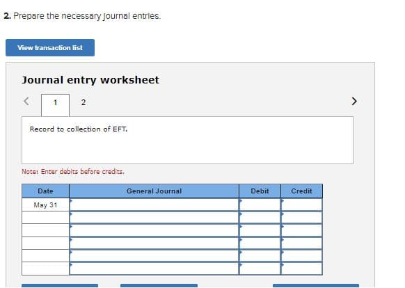2. Prepare the necessary Journal entries.
View transaction list
Journal entry worksheet
1
>
2
Record to collection of EFT.
Note: Enter debits before credits.
Date
General Journal
Debit
Credit
May 31
