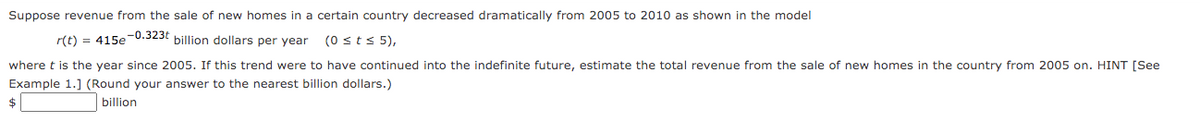 Suppose revenue from the sale of new homes in a certain country decreased dramatically from 2005 to 2010 as shown in the model
r(t) = 415e0.323t billion dollars per year
(0 sts 5),
where t is the year since 2005. If this trend were to have continued into the indefinite future, estimate the total revenue from the sale of new homes in the country from 2005 on. HINT [See
Example 1.] (Round your answer to the nearest billion dollars.)
$
billion
