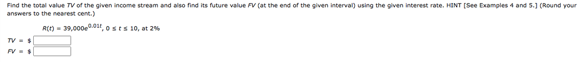 Find the total value TV of the given income stream and also find its future value FV (at the end of the given interval) using the given interest rate. HINT [See Examples 4 and 5.] (Round your
answers to the nearest cent.)
R(t) = 39,000e0.01t, o sts 10, at 2%
TV = $
FV = $
