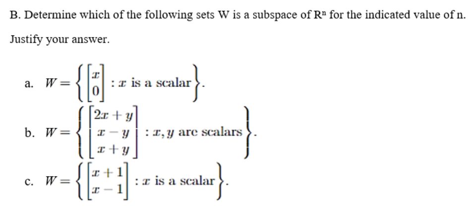 B. Determine which of the following sets W is a subspace of Rª for the indicated value of n.
Justify your answer.
a. W =
:x is a scalar
2:r + y
b. W=
I – Y
:T, y are scalars
I+y
I+1
с. W-
:r is a scalar
-
