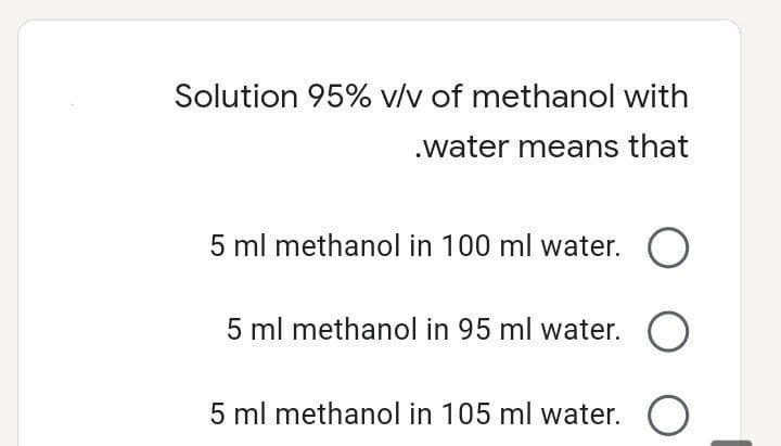 Solution 95% v/v of methanol with
.water means that
5 ml methanol in 100 ml water. O
5 ml methanol in 95 ml water. O
5 ml methanol in 105 ml water.
