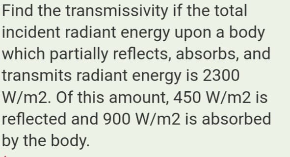 Find the transmissivity if the total
incident radiant energy upon a body
which partially reflects, absorbs, and
transmits radiant energy is 2300
W/m2. Of this amount, 450 W/m2 is
reflected and 900 W/m2 is absorbed
by the body.

