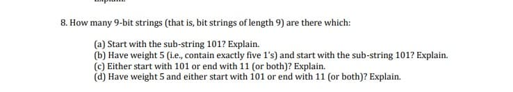 8. How many 9-bit strings (that is, bit strings of length 9) are there which:
(a) Start with the sub-string 101? Explain.
(b) Have weight 5 (i.e, contain exactly five l's) and start with the sub-string 101? Explain.
(c) Either start with 101 or end with 11 (or both)? Explain.
(d) Have weight 5 and either start with 101 or end with 11 (or both)? Explain.
