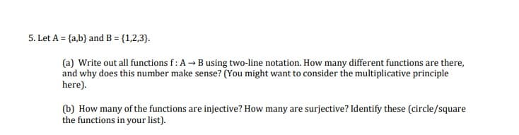 5. Let A = {a,b} and B = {1,2,3}.
(a) Write out all functions f: A → Busing two-line notation. How many different functions are there,
and why does this number make sense? (You might want to consider the multiplicative principle
here).
(b) How many of the functions are injective? How many are surjective? Identify these (circle/square
the functions in your list).
