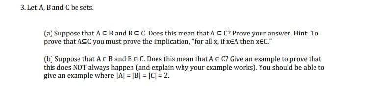 3. Let A, B and C be sets.
(a) Suppose that ACBand BC C. Does this mean that AC C? Prove your answer. Hint: To
prove that ACC you must prove the implication, "for all x, if xEA then x€C."
(b) Suppose that A E B and BE C. Does this mean that A € C? Give an example to prove that
this does NOT always happen (and explain why your example works). You should be able to
give an example where |A| = |B| = |C| = 2.
