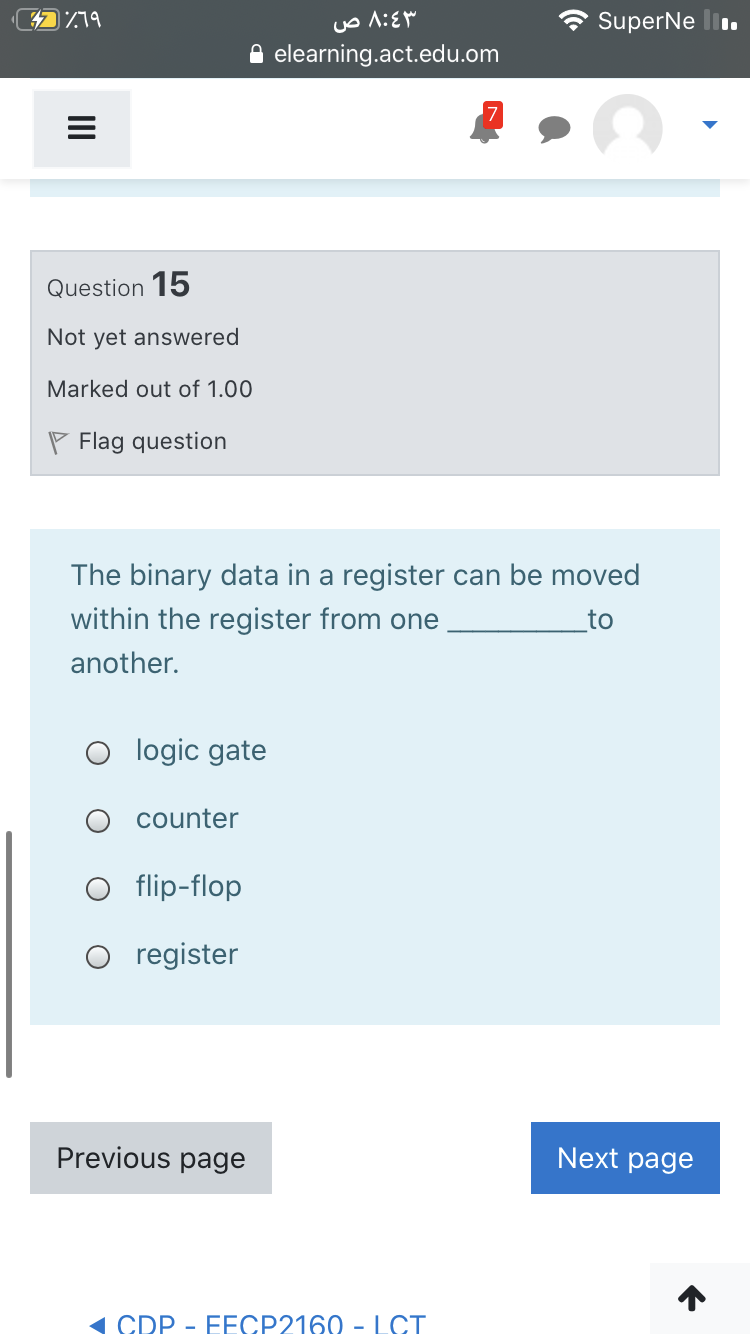 SuperNe l.
elearning.act.edu.om
Question 15
Not yet answered
Marked out of 1.00
P Flag question
The binary data in a register can be moved
within the register from one
to
another.
O logic gate
counter
flip-flop
register
Previous page
Next page
( CDP - EECP2160 - LCT
