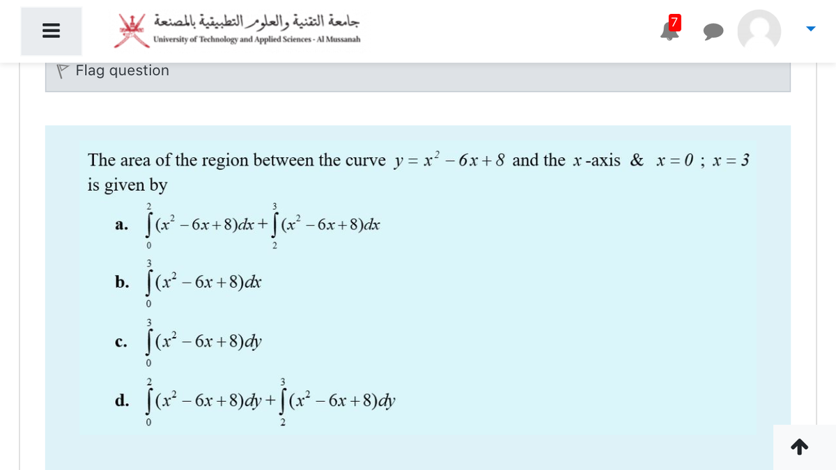 جامعة التقنية والعلومر التطبيقية بالمصنعة
University of Technology and Applied Sciences - Al Mussanah
P Flag question
The area of the region between the curve y = x? – 6x +8 and the x-axis & x= 0; x = 3
is given by
2
|(x - 6x+8)dx +| (x - 6x+8)dx
а.
2
b. [(x – 6x +8)dr
3
[(x² – 6x +8)dy
с.
3
d. [(x - 6x +8)dy + |(x² – 6x + 8)đdy
