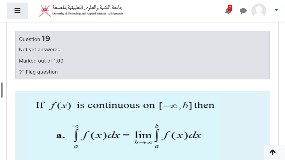 جامعة التقنية والعلومر التطبيقية بالمصنعة
University of Technology and Applied Sciences - Al Mussanah
Question 19
Not yet answered
Marked out of 1.00
P Flag question
If ƒ(x) is continuous on [-∞,b]then
ff(x)dx= lim §ƒ (x)dx
а.
a

