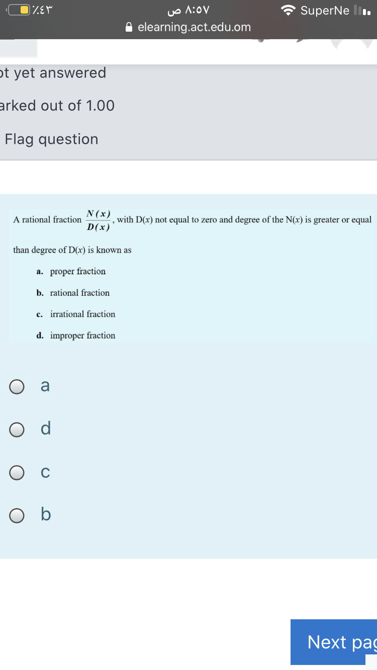 Uo A:0v
elearning.act.edu.om
SuperNe li.
ot yet answered
arked out of 1.00
Flag question
N (x)
A rational fraction
,with D(x) not equal to zero and degree of the N(x) is greater or equal
D(x)
than degree of D(x) is known as
a. proper fraction
b. rational fraction
c. irrational fraction
d. improper fraction
O a
O d
O b
Next pag
