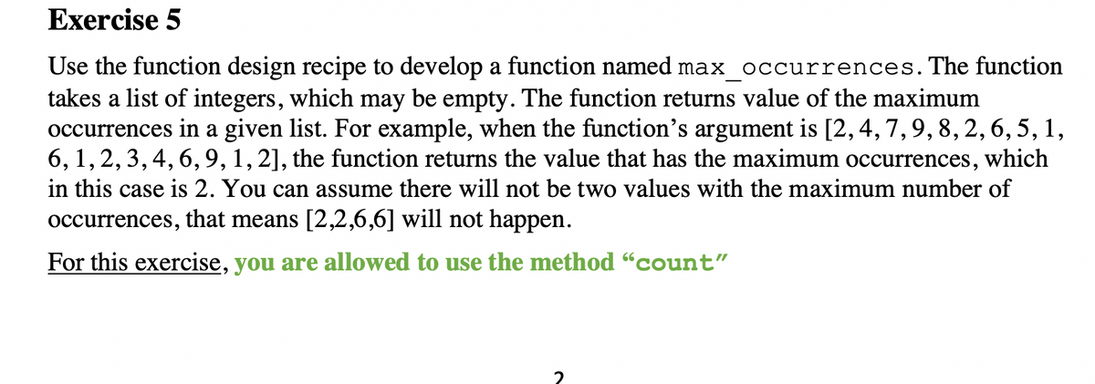 Exercise 5
Use the function design recipe to develop a function named max occurrences.The function
takes a list of integers, which may be empty. The function returns value of the maximum
occurrences in a given list. For example, when the function's argument is [2, 4, 7,9, 8, 2, 6, 5, 1,
6, 1,2, 3,4, 6,9, 1, 2], the function returns the value that has the maximum occurrences,
in this case is 2. You can assume there will not be two values with the maximum number of
which
occurrences, that means [2,2,6,6] will not happen.
For this exercise, you are allowed to use the method "count"

