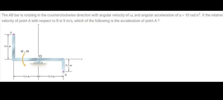 The AB bar is rotating in the counterclockwise direction with angular velocity of w, and angular acceleration of a = 10 rad/s?. If the relative
velocity of point A with respect to B is 9 m/s, which of the following is the acceleration of point A ?
04 m
