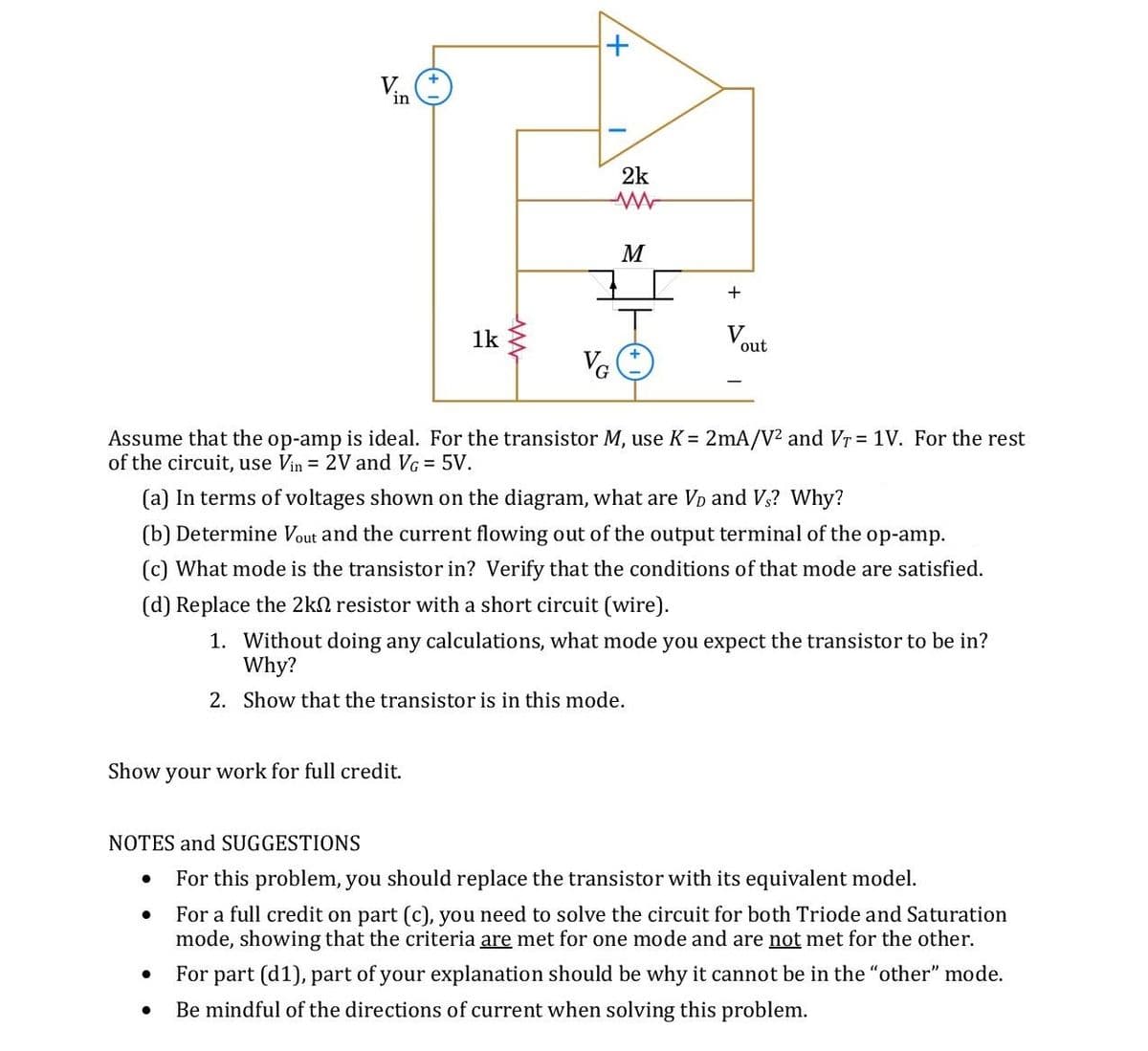 2k
M
+
1k
V
out
VG
Assume that the op-amp is ideal. For the transistor M, use K = 2mA/V? and Vr = 1V. For the rest
of the circuit, use Vin = 2V and VG = 5V.
(a) In terms of voltages shown on the diagram, what are Vp and V3? Why?
(b) Determine Vout and the current flowing out of the output terminal of the op-amp.
(c) What mode is the transistor in? Verify that the conditions of that mode are satisfied.
(d) Replace the 2kn resistor with a short circuit (wire).
1. Without doing any calculations, what mode you expect the transistor to be in?
Why?
2. Show that the transistor is in this mode.
Show your work for full credit.
NOTES and SUGGESTIONS
For this problem, you should replace the transistor with its equivalent model.
For a full credit on part (c), you need to solve the circuit for both Triode and Saturation
mode, showing that the criteria are met for one mode and are not met for the other.
For part (d1), part of your explanation should be why it cannot be in the "other" mode.
Be mindful of the directions of current when solving this problem.
