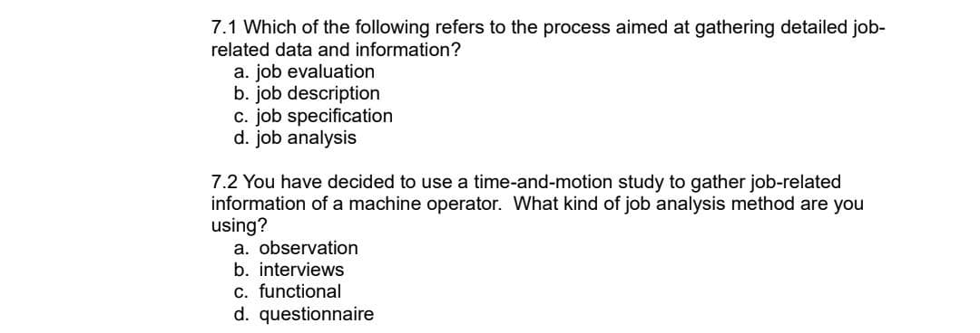 7.1 Which of the following refers to the process aimed at gathering detailed job-
related data and information?
a. job evaluation
b. job description
c. job specification
d. job analysis
7.2 You have decided to use a time-and-motion study to gather job-related
information of a machine operator. What kind of job analysis method are you
using?
a. observation
b. interviews
c. functional
d. questionnaire
