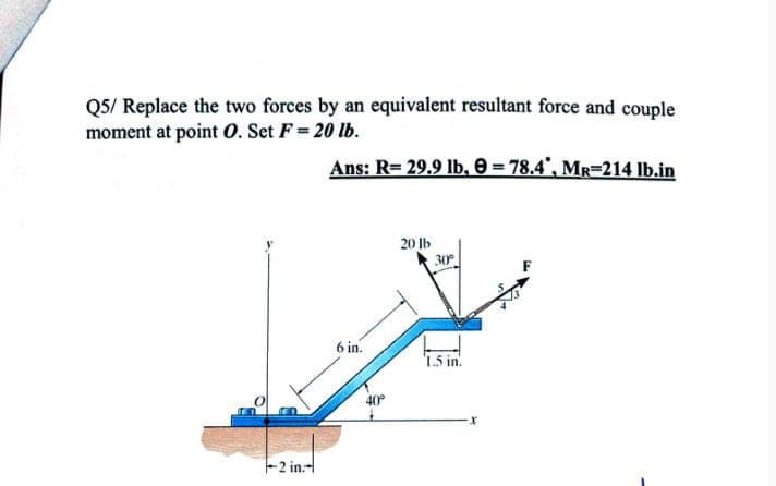 Q5/ Replace the two forces by an equivalent resultant force and couple
moment at point O. Set F = 20 lb.
Ans: R= 29.9 lb, 0 = 78.4°, MR-214 Ib.in
20 lb
30
6 in.
1.5 in.
40
-2 in.-
