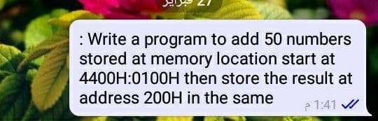 : Write a program to add 50 numbers
stored at memory location start at
4400H:0100H then store the result at
address 200H in the same
1:41 /
