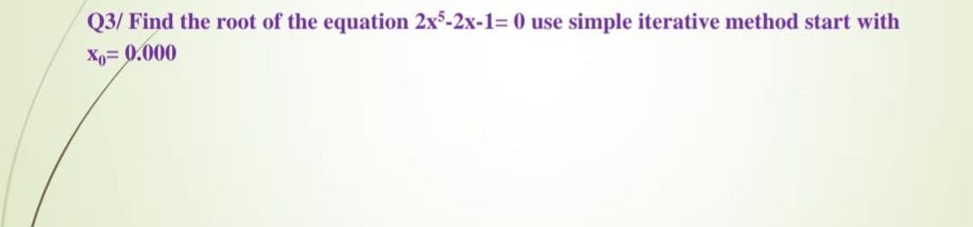 Q3/ Find the root of the equation 2x5-2x-1= 0 use simple iterative method start with
Xo= 0.000
