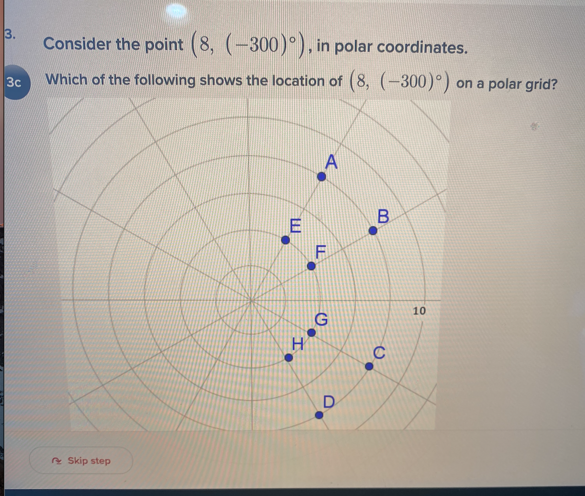 3.
Consider the point (8, (-300) ), in polar coordinates.
Which of the following shows the location of (8, (-300)°)
3c
on a polar grid?
10
D
R Skip step
