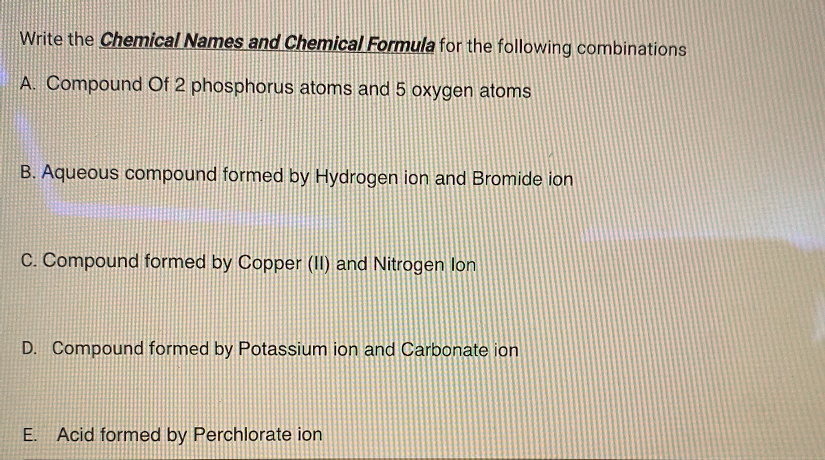 Write the Chemical Names and Chemical Formula for the following combinations
A. Compound Of 2 phosphorus atoms and 5 oxygen atoms
B. Aqueous compound formed by Hydrogen ion and Bromide ion
C. Compound formed by Copper (II) and Nitrogen lon
D. Compound formed by Potassium ion and Carbonate ion
E. Acid formed by Perchlorate ion
