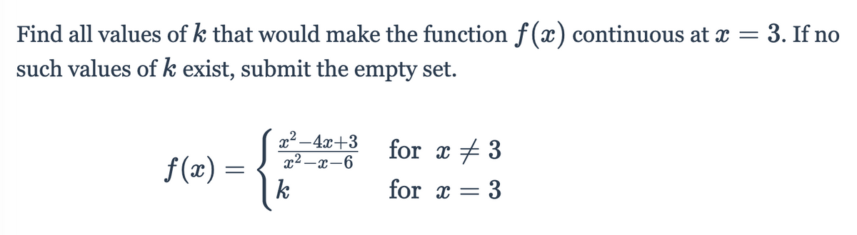 Find all values of k that would make the function f (x
) continuous at x = 3. If no
such values of k exist, submit the empty set.
x² -4x+3
x2 –x-6
for x + 3
f (x) =
k
for x
= 3

