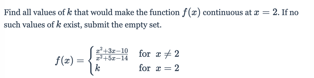 Find all values of k that would make the function f(x) continuous at x = 2. If no
such values of k exist, submit the empty set.
x²+3x-10
22+5х —14
k
for x + 2
f (x) =
for x = 2
