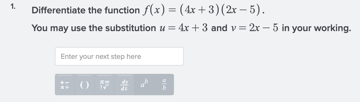 1.
Differentiate the function f(x) = (4x+ 3)(2x – 5).
You may use the substitution u = 4x + 3 and v= 2x – 5 in your working.
Enter your next step here
a
()
dy
dx
