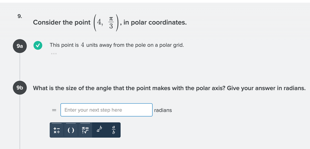 9.
Consider the point |
4,
in polar coordinates.
3
9a
This point is 4 units away from the pole on a polar grid.
9b
What is the size of the angle that the point makes with the polar axis? Give your answer in radians.
Enter your next step here
radians
ab
a
()
IT 00
