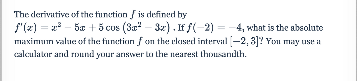 The derivative of the function f is defined by
f'(x) = x² – 5x + 5 cos (3x? – 3x). If f(-2) = -4, what is the absolute
maximum value of the function f on the closed interval
|-
-2,3|? You may use a
calculator and round your answer to the nearest thousandth.

