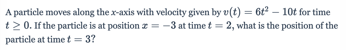 A particle moves along the x-axis with velocity given by v(t) = 6t² – 10t for time
t> 0. If the particle is at position x = -3 at time t = 2, what is the position of the
particle at time t = 3?

