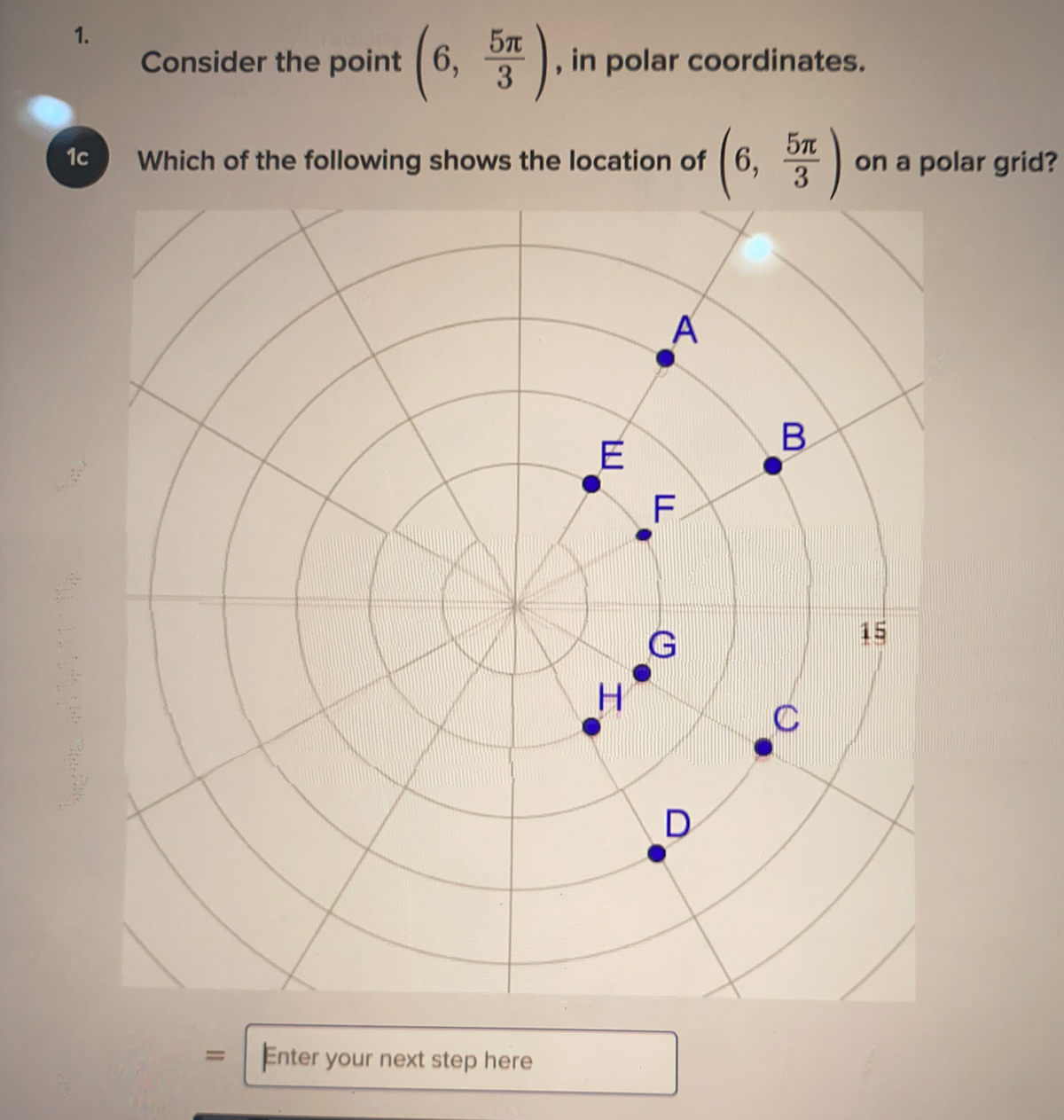 5T
in polar coordinates.
1.
Consider the point 6,
3
Which of the following shows the location of ( 6,
on a polar grid?
3
1c
A
B
E
F.
15
C
D
Enter your next step here
%3D
